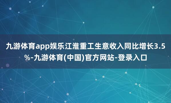 九游体育app娱乐江淮重工生意收入同比增长3.5%-九游体育(中国)官方网站-登录入口