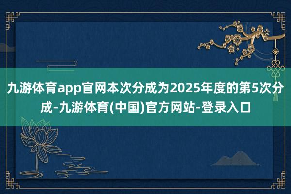 九游体育app官网本次分成为2025年度的第5次分成-九游体育(中国)官方网站-登录入口