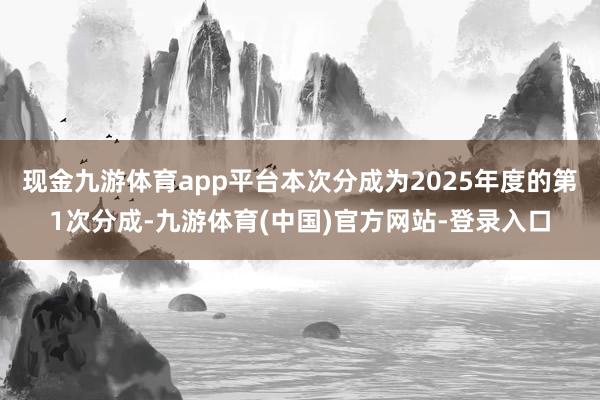 现金九游体育app平台本次分成为2025年度的第1次分成-九游体育(中国)官方网站-登录入口