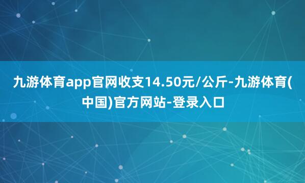 九游体育app官网收支14.50元/公斤-九游体育(中国)官方网站-登录入口