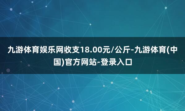 九游体育娱乐网收支18.00元/公斤-九游体育(中国)官方网站-登录入口