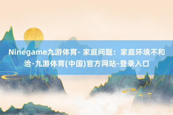 Ninegame九游体育- 家庭问题：家庭环境不和洽-九游体育(中国)官方网站-登录入口