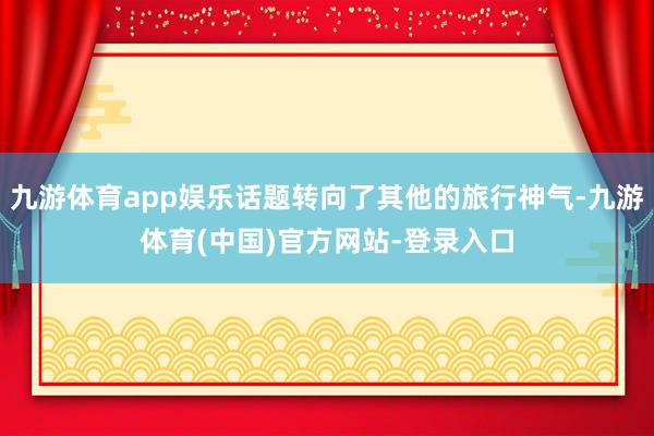 九游体育app娱乐话题转向了其他的旅行神气-九游体育(中国)官方网站-登录入口