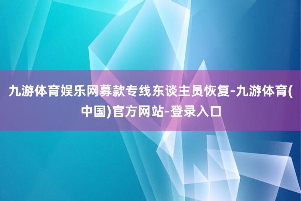 九游体育娱乐网募款专线东谈主员恢复-九游体育(中国)官方网站-登录入口