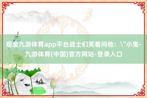 现金九游体育app平台战士们笑着问他：