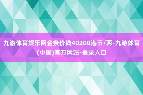 九游体育娱乐网金条价钱40200港币/两-九游体育(中国)官方网站-登录入口