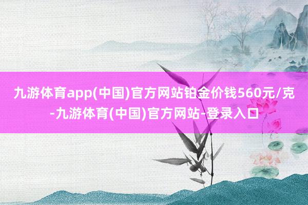 九游体育app(中国)官方网站铂金价钱560元/克-九游体育(中国)官方网站-登录入口