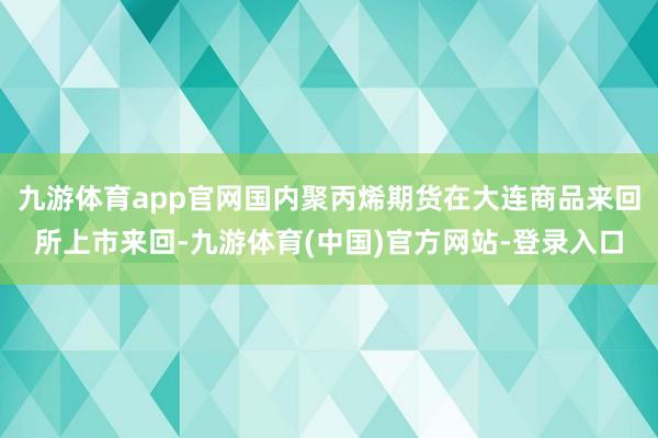九游体育app官网国内聚丙烯期货在大连商品来回所上市来回-九游体育(中国)官方网站-登录入口