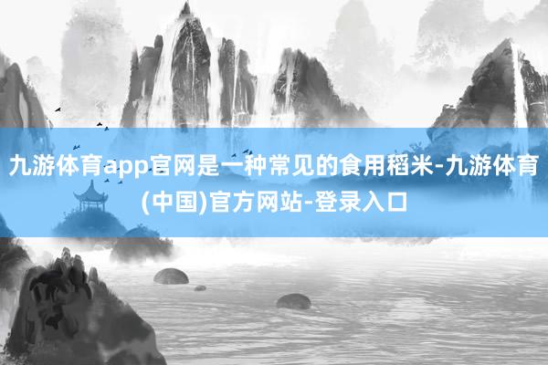 九游体育app官网是一种常见的食用稻米-九游体育(中国)官方网站-登录入口