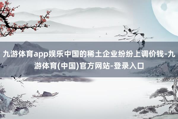 九游体育app娱乐中国的稀土企业纷纷上调价钱-九游体育(中国)官方网站-登录入口