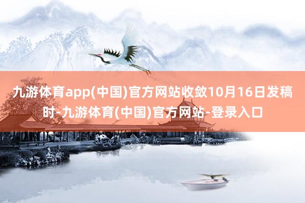 九游体育app(中国)官方网站收敛10月16日发稿时-九游体育(中国)官方网站-登录入口