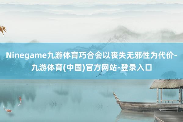Ninegame九游体育巧合会以丧失无邪性为代价-九游体育(中国)官方网站-登录入口