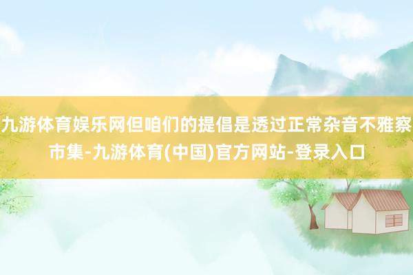 九游体育娱乐网但咱们的提倡是透过正常杂音不雅察市集-九游体育(中国)官方网站-登录入口