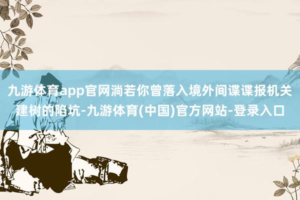 九游体育app官网淌若你曾落入境外间谍谍报机关建树的陷坑-九游体育(中国)官方网站-登录入口