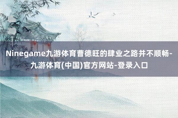 Ninegame九游体育曹德旺的肆业之路并不顺畅-九游体育(中国)官方网站-登录入口