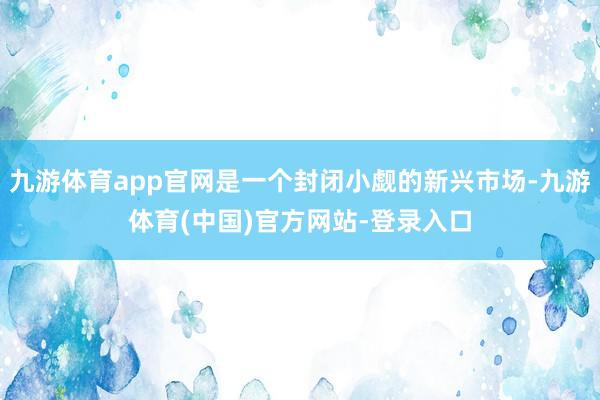 九游体育app官网是一个封闭小觑的新兴市场-九游体育(中国)官方网站-登录入口