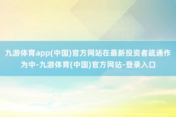 九游体育app(中国)官方网站在最新投资者疏通作为中-九游体育(中国)官方网站-登录入口