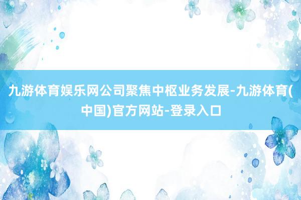 九游体育娱乐网公司聚焦中枢业务发展-九游体育(中国)官方网站-登录入口