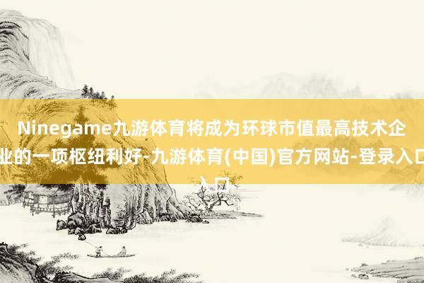 Ninegame九游体育将成为环球市值最高技术企业的一项枢纽利好-九游体育(中国)官方网站-登录入口