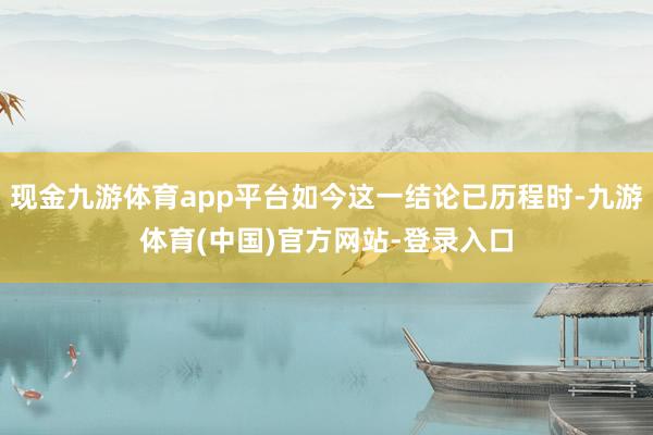 现金九游体育app平台如今这一结论已历程时-九游体育(中国)官方网站-登录入口