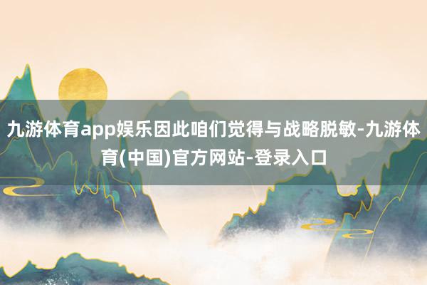 九游体育app娱乐因此咱们觉得与战略脱敏-九游体育(中国)官方网站-登录入口