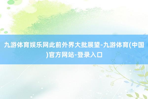 九游体育娱乐网 此前外界大批展望-九游体育(中国)官方网站-登录入口