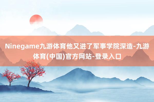 Ninegame九游体育他又进了军事学院深造-九游体育(中国)官方网站-登录入口