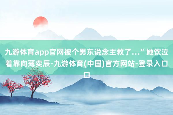 九游体育app官网被个男东说念主救了…”她饮泣着靠向薄奕辰-九游体育(中国)官方网站-登录入口