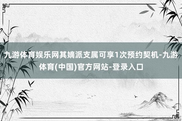 九游体育娱乐网其嫡派支属可享1次预约契机-九游体育(中国)官方网站-登录入口