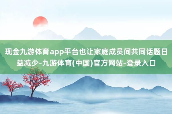 现金九游体育app平台也让家庭成员间共同话题日益减少-九游体育(中国)官方网站-登录入口