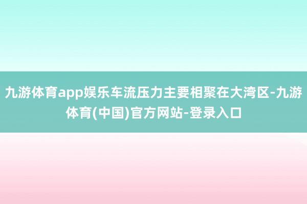 九游体育app娱乐车流压力主要相聚在大湾区-九游体育(中国)官方网站-登录入口