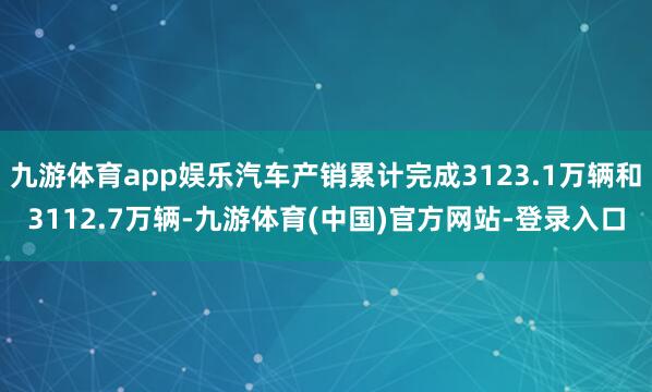 九游体育app娱乐汽车产销累计完成3123.1万辆和3112.7万辆-九游体育(中国)官方网站-登录入口