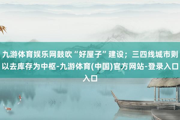 九游体育娱乐网鼓吹“好屋子”建设；三四线城市则以去库存为中枢-九游体育(中国)官方网站-登录入口