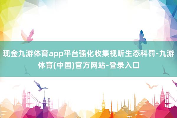 现金九游体育app平台强化收集视听生态科罚-九游体育(中国)官方网站-登录入口