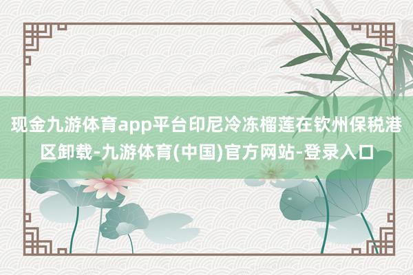 现金九游体育app平台印尼冷冻榴莲在钦州保税港区卸载-九游体育(中国)官方网站-登录入口