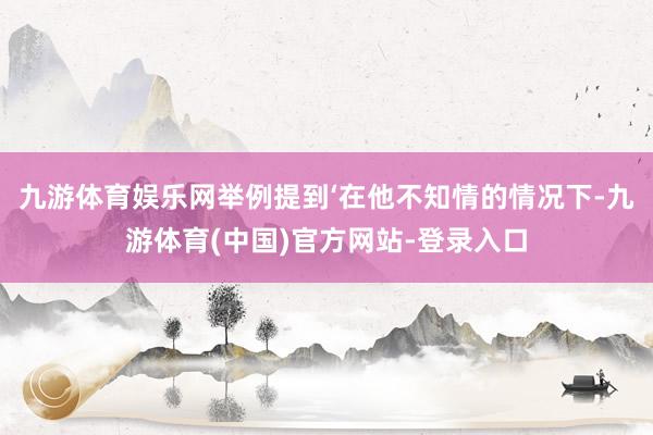 九游体育娱乐网举例提到‘在他不知情的情况下-九游体育(中国)官方网站-登录入口