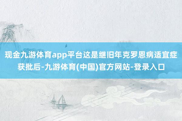 现金九游体育app平台这是继旧年克罗恩病适宜症获批后-九游体育(中国)官方网站-登录入口