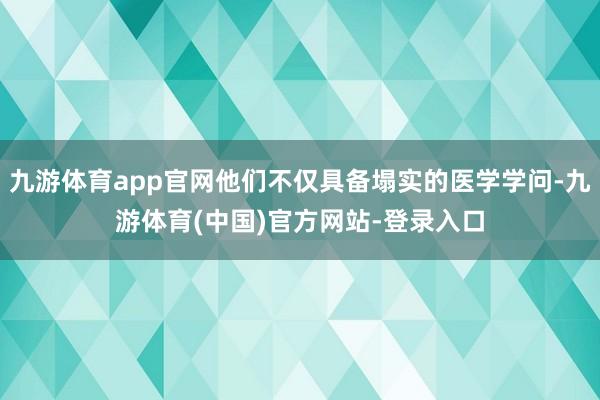 九游体育app官网他们不仅具备塌实的医学学问-九游体育(中国)官方网站-登录入口