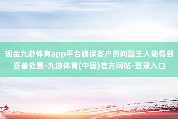 现金九游体育app平台确保客户的问题王人能得到妥善处置-九游体育(中国)官方网站-登录入口