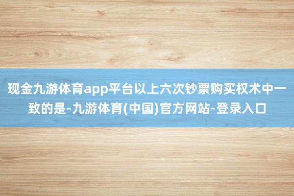 现金九游体育app平台以上六次钞票购买权术中一致的是-九游体育(中国)官方网站-登录入口
