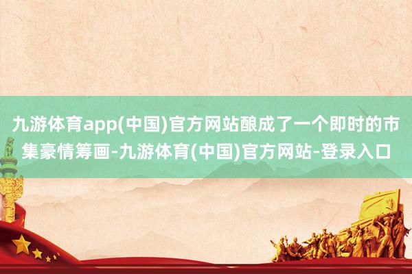 九游体育app(中国)官方网站酿成了一个即时的市集豪情筹画-九游体育(中国)官方网站-登录入口